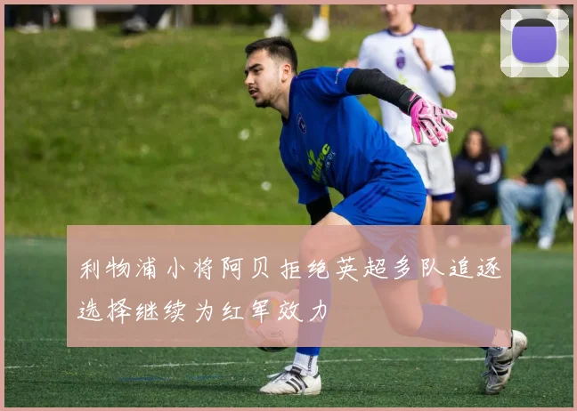 利物浦小将阿贝拒绝英超多队追逐选择继续为红军效力