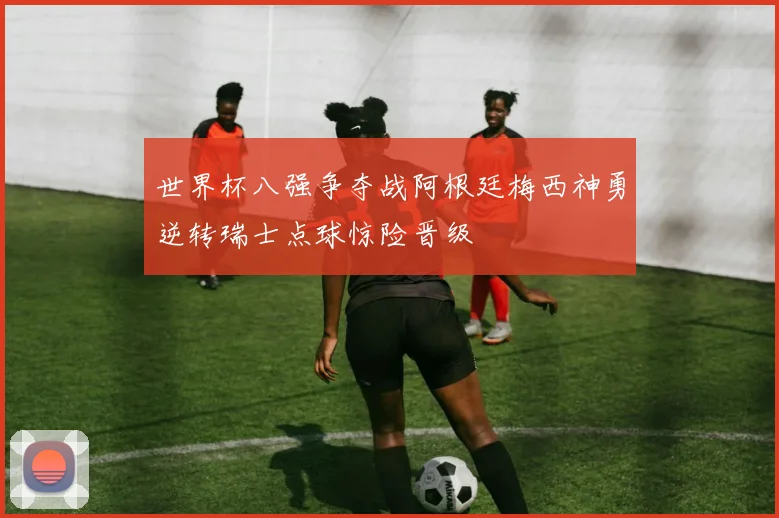 世界杯八强争夺战阿根廷梅西神勇逆转瑞士点球惊险晋级