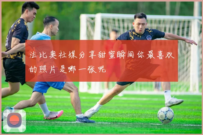 法比奥社媒分享甜蜜瞬间你最喜欢的照片是哪一张呢