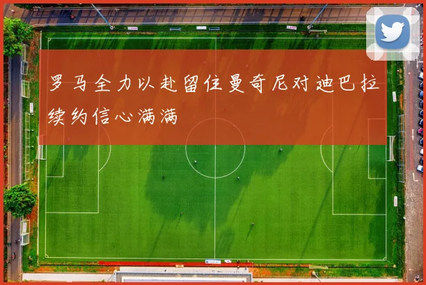 罗马全力以赴留住曼奇尼对迪巴拉续约信心满满