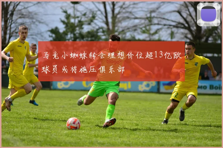 马竞小蜘蛛转会理想价位超13亿欧球员或将施压俱乐部