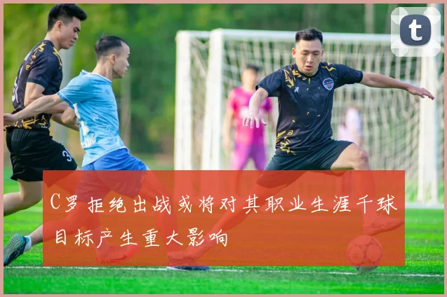 C罗拒绝出战或将对其职业生涯千球目标产生重大影响