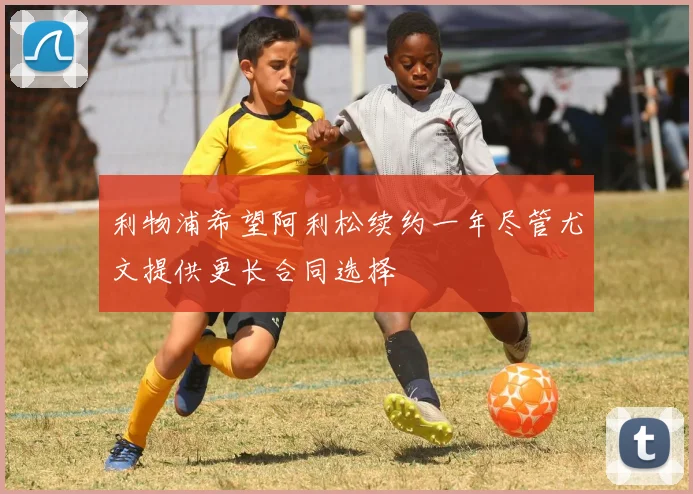 利物浦希望阿利松续约一年尽管尤文提供更长合同选择