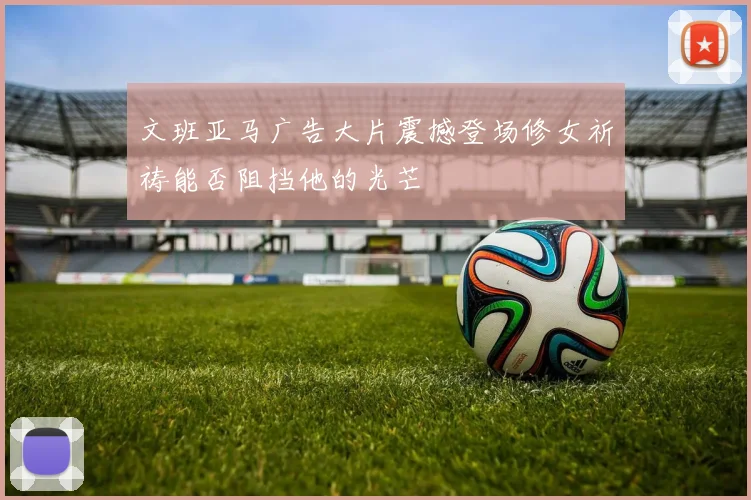 文班亚马广告大片震撼登场修女祈祷能否阻挡他的光芒
