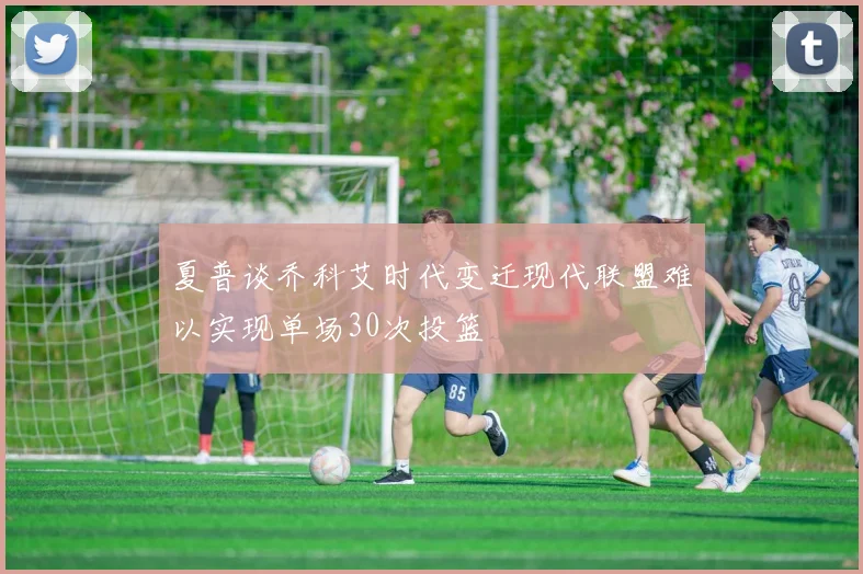 夏普谈乔科艾时代变迁现代联盟难以实现单场30次投篮