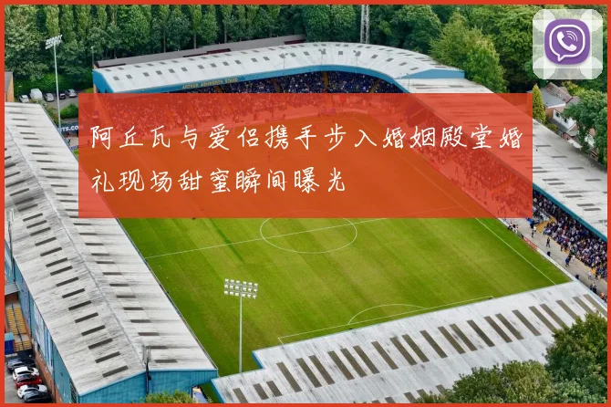 阿丘瓦与爱侣携手步入婚姻殿堂婚礼现场甜蜜瞬间曝光