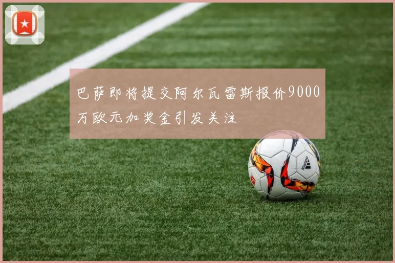 巴萨即将提交阿尔瓦雷斯报价9000万欧元加奖金引发关注