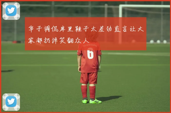 华子调侃库里鞋子太差劲直言让大家都扔掉笑翻众人