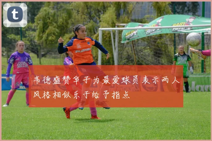 韦德盛赞华子为最爱球员表示两人风格相似乐于给予指点