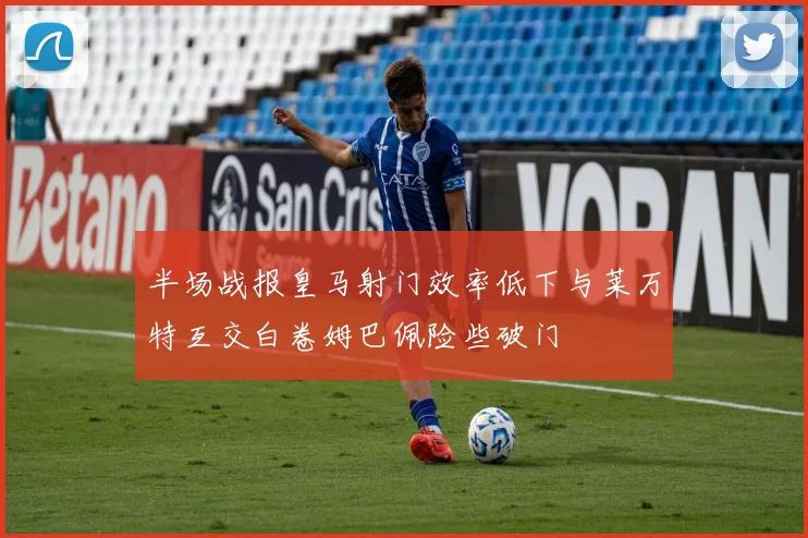 半场战报皇马射门效率低下与莱万特互交白卷姆巴佩险些破门