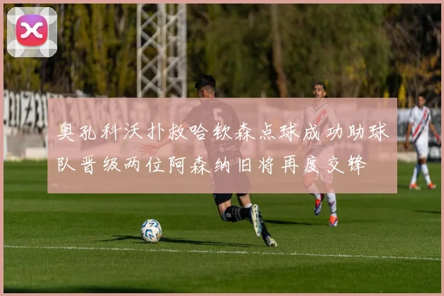 奥孔科沃扑救哈钦森点球成功助球队晋级两位阿森纳旧将再度交锋
