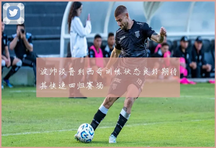 波帅谈普利西奇训练状态良好期待其快速回归赛场