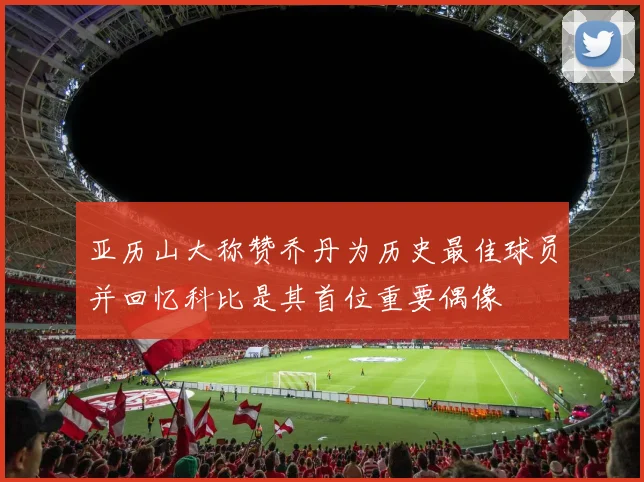 亚历山大称赞乔丹为历史最佳球员并回忆科比是其首位重要偶像
