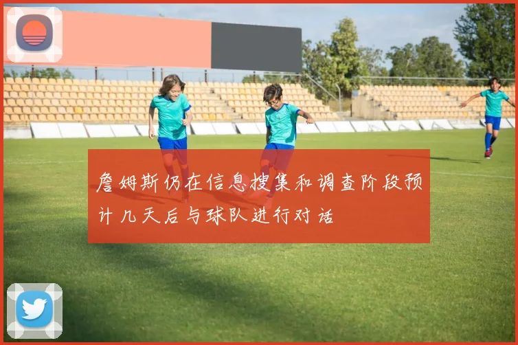 詹姆斯仍在信息搜集和调查阶段预计几天后与球队进行对话
