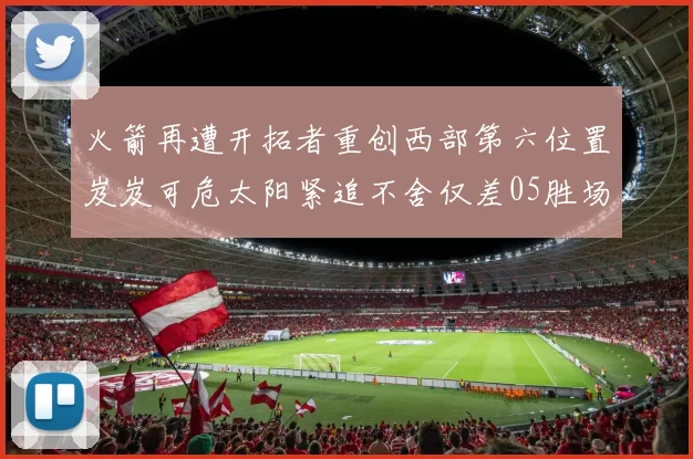 火箭再遭开拓者重创西部第六位置岌岌可危太阳紧追不舍仅差05胜场
