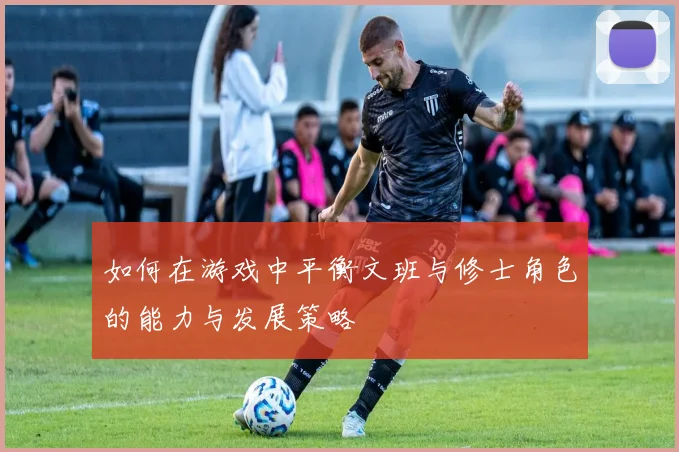 如何在游戏中平衡文班与修士角色的能力与发展策略