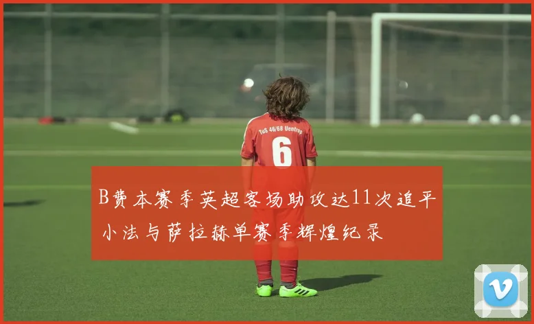 B费本赛季英超客场助攻达11次追平小法与萨拉赫单赛季辉煌纪录