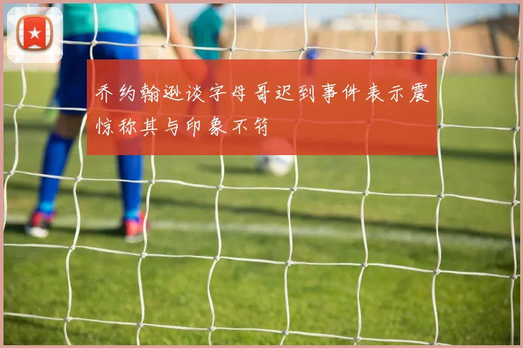 乔约翰逊谈字母哥迟到事件表示震惊称其与印象不符