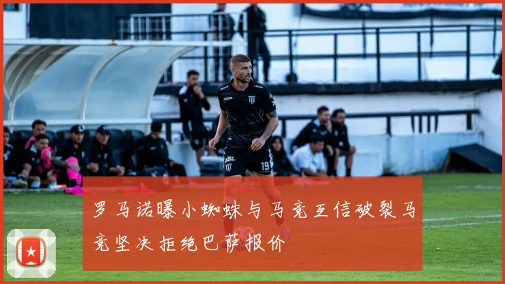 罗马诺曝小蜘蛛与马竞互信破裂马竞坚决拒绝巴萨报价