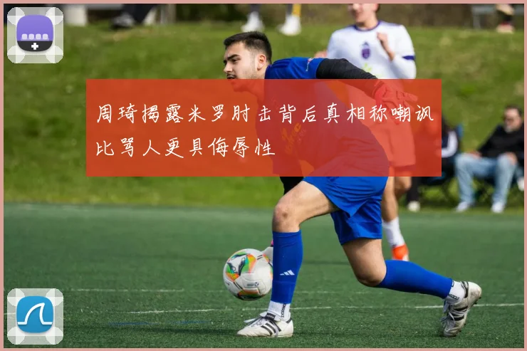 周琦揭露米罗肘击背后真相称嘲讽比骂人更具侮辱性