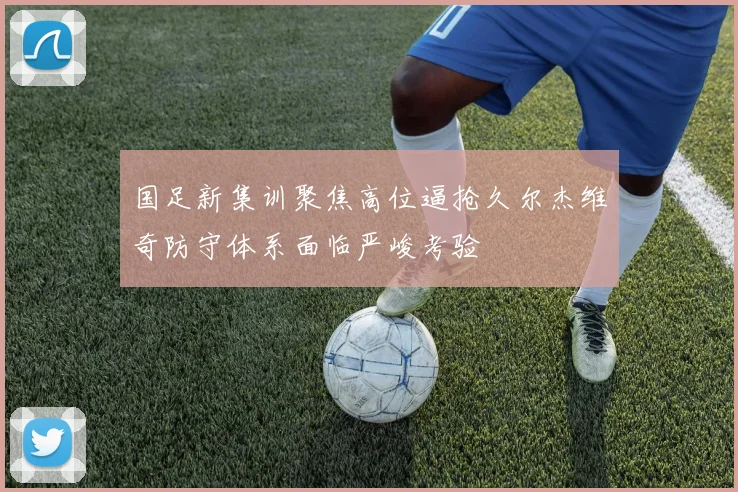 国足新集训聚焦高位逼抢久尔杰维奇防守体系面临严峻考验