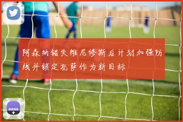 阿森纳错失维尼修斯后计划加强防线并锁定孔萨作为新目标